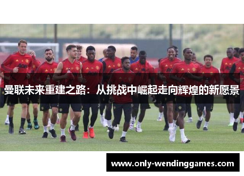 曼联未来重建之路：从挑战中崛起走向辉煌的新愿景