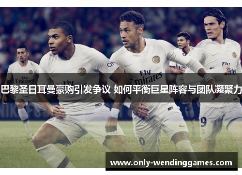 巴黎圣日耳曼豪购引发争议 如何平衡巨星阵容与团队凝聚力