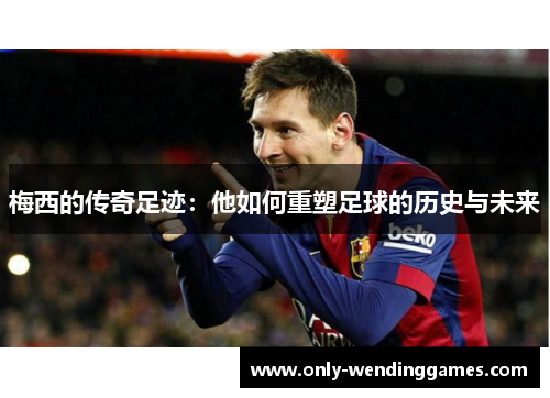 梅西的传奇足迹：他如何重塑足球的历史与未来