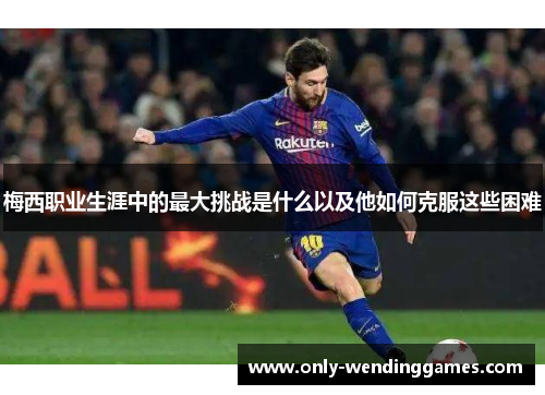 梅西职业生涯中的最大挑战是什么以及他如何克服这些困难