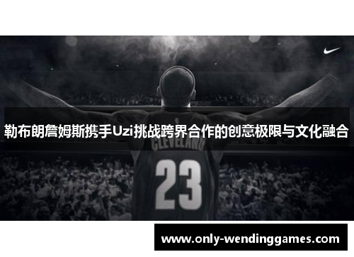 勒布朗詹姆斯携手Uzi挑战跨界合作的创意极限与文化融合