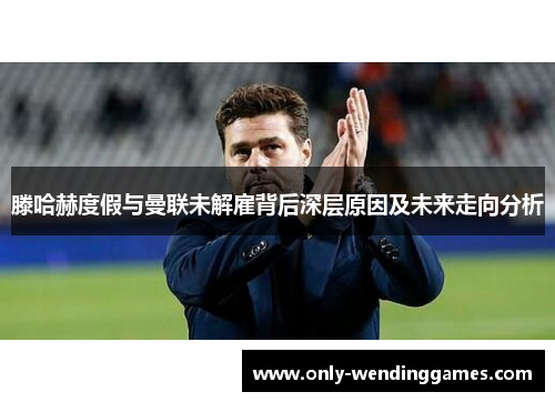 滕哈赫度假与曼联未解雇背后深层原因及未来走向分析