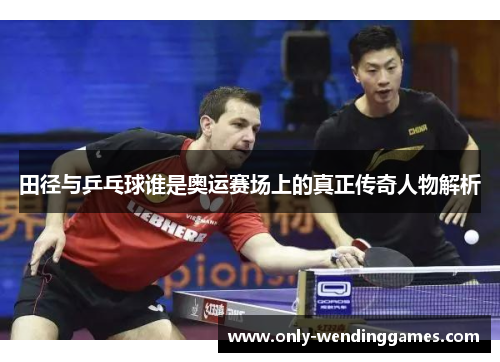 田径与乒乓球谁是奥运赛场上的真正传奇人物解析