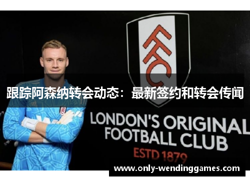 跟踪阿森纳转会动态：最新签约和转会传闻