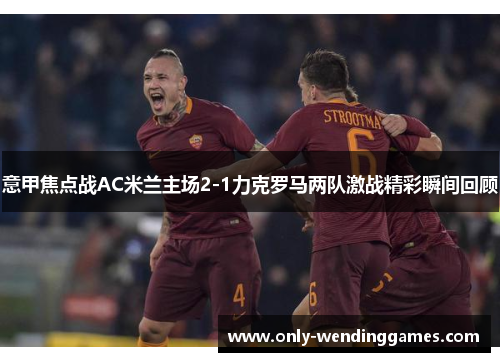 意甲焦点战AC米兰主场2-1力克罗马两队激战精彩瞬间回顾