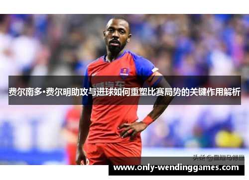 费尔南多·费尔明助攻与进球如何重塑比赛局势的关键作用解析