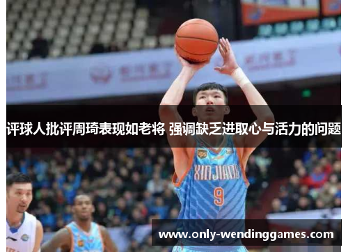 评球人批评周琦表现如老将 强调缺乏进取心与活力的问题