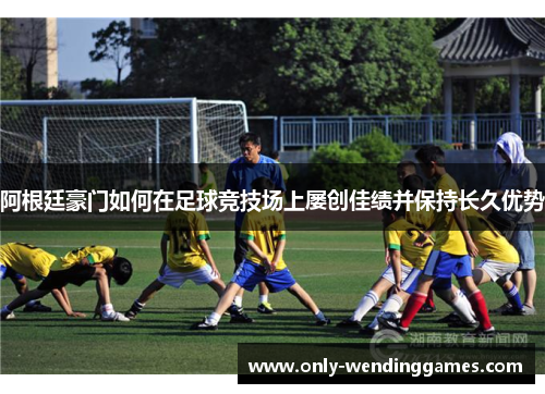 阿根廷豪门如何在足球竞技场上屡创佳绩并保持长久优势