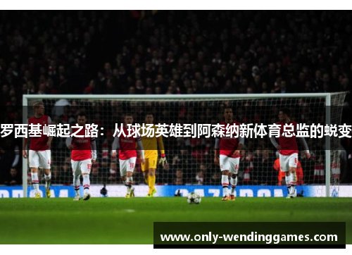 罗西基崛起之路：从球场英雄到阿森纳新体育总监的蜕变