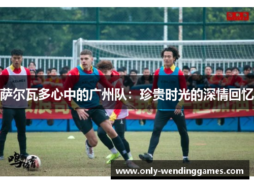 萨尔瓦多心中的广州队：珍贵时光的深情回忆