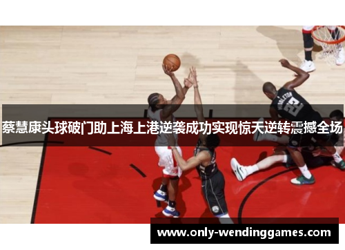 蔡慧康头球破门助上海上港逆袭成功实现惊天逆转震撼全场