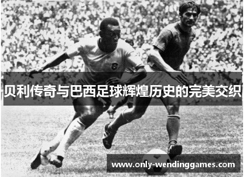 贝利传奇与巴西足球辉煌历史的完美交织