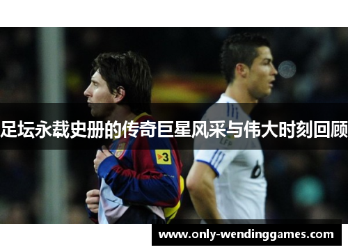 足坛永载史册的传奇巨星风采与伟大时刻回顾