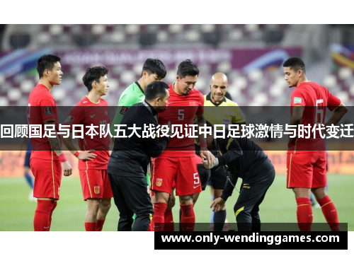 回顾国足与日本队五大战役见证中日足球激情与时代变迁