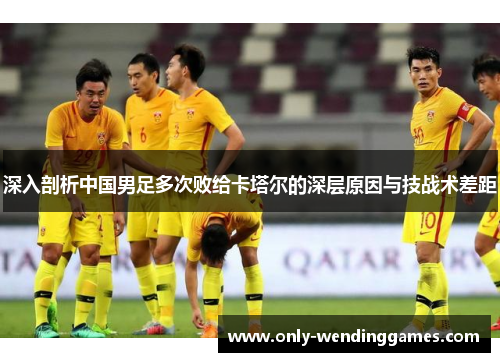 深入剖析中国男足多次败给卡塔尔的深层原因与技战术差距