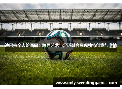 迪巴拉个人绘画展：跨界艺术与足球融合展现独特创意与激情