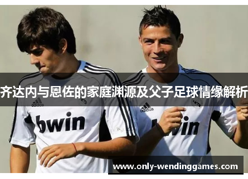 齐达内与恩佐的家庭渊源及父子足球情缘解析