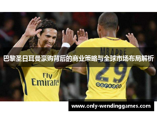 巴黎圣日耳曼豪购背后的商业策略与全球市场布局解析