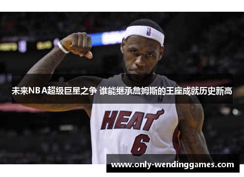 未来NBA超级巨星之争 谁能继承詹姆斯的王座成就历史新高