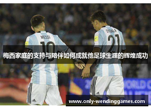 梅西家庭的支持与陪伴如何成就他足球生涯的辉煌成功 梅西家庭的支持与陪伴如何成就他足球生涯的辉煌成功