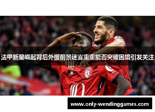 法甲新星崛起背后外援前景迷雾重重能否突破困境引发关注
