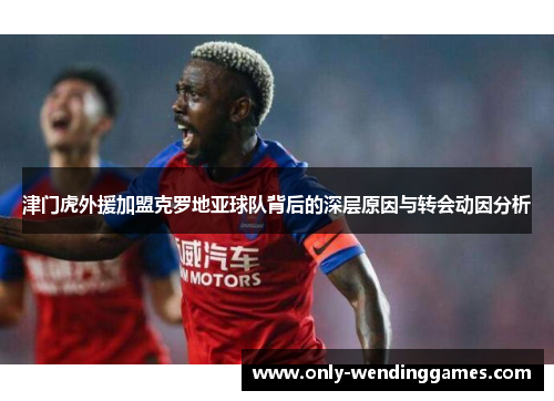 津门虎外援加盟克罗地亚球队背后的深层原因与转会动因分析