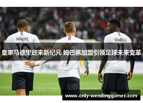 皇家马德里迎来新纪元 姆巴佩加盟引领足球未来变革