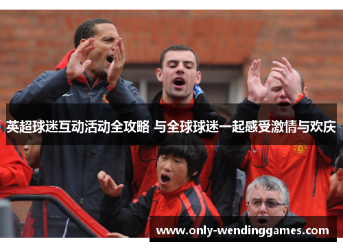英超球迷互动活动全攻略 与全球球迷一起感受激情与欢庆 英超球迷互动活动全攻略 与全球球迷一起感受激情与欢庆