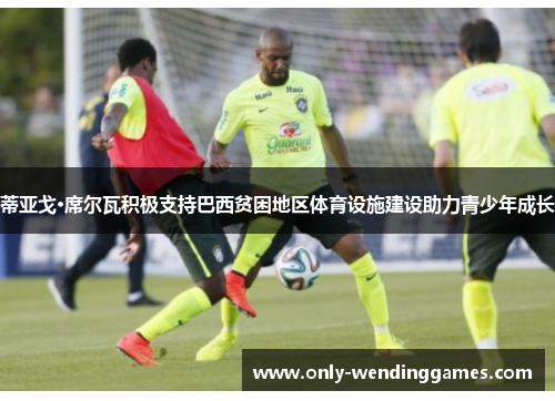 蒂亚戈·席尔瓦积极支持巴西贫困地区体育设施建设助力青少年成长