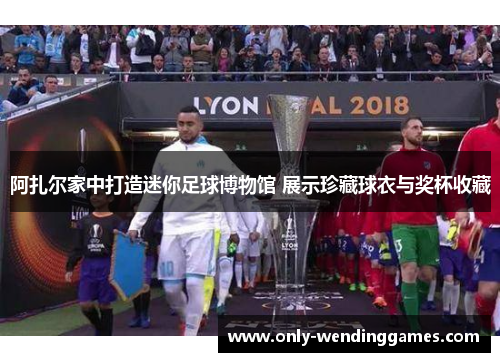阿扎尔家中打造迷你足球博物馆 展示珍藏球衣与奖杯收藏